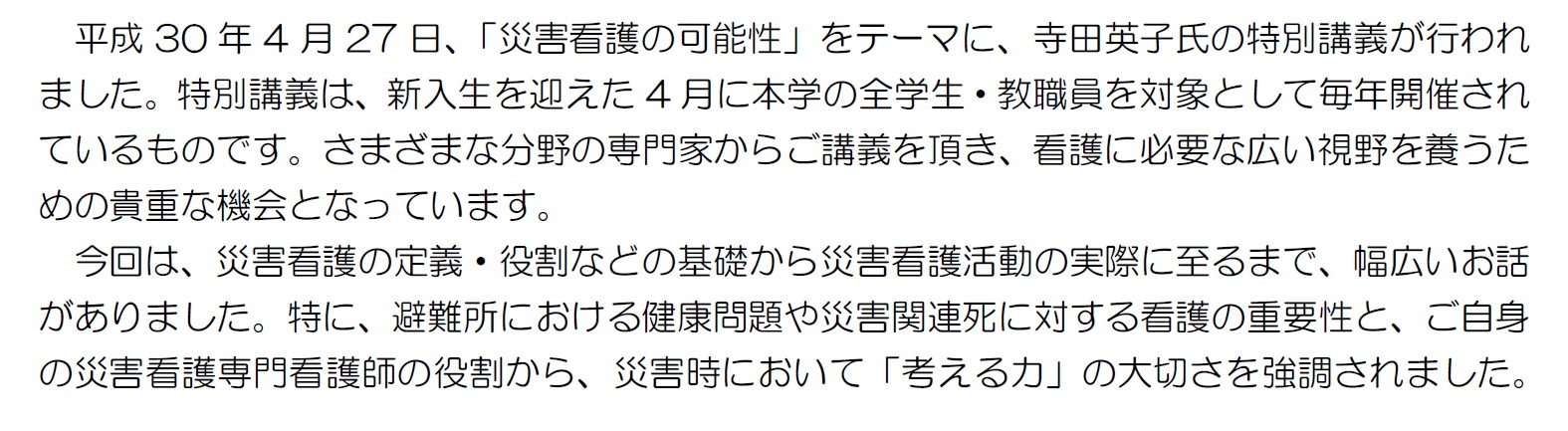 平成30年4月27日、「災害看護の可能性」をテーマに、寺田英子氏の特別講義が行われました。特別講義は、新入生を迎えた4月に本学の全学生・教職員を対象として毎年開催されているものです。さまざまな分野の専門家からご講義を頂き、看護に必要な広い視野を養うための貴重な機会となっています。今回は、災害看護の定義・役割などの基礎から災害看護活動の実際に至るまで、幅広いお話がありました。特に、避難所における健康問題や災害関連死に対する看護の重要性と、ご自身の災害看護専門看護師の役割から、災害時において「考える力」の大切さを強調されました。